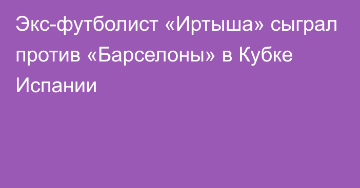 Экс-футболист «Иртыша» сыграл против «Барселоны» в Кубке Испании