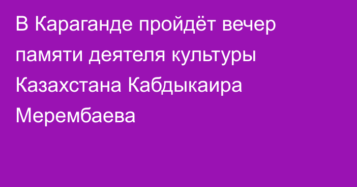 В Караганде пройдёт вечер памяти деятеля культуры Казахстана Кабдыкаира Мерембаева