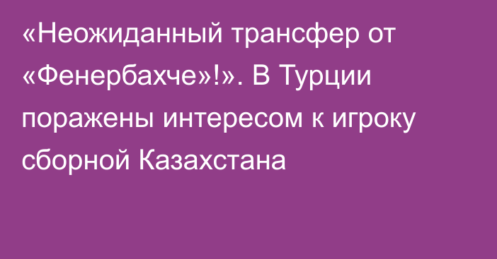 «Неожиданный трансфер от «Фенербахче»!». В Турции поражены интересом к игроку сборной Казахстана