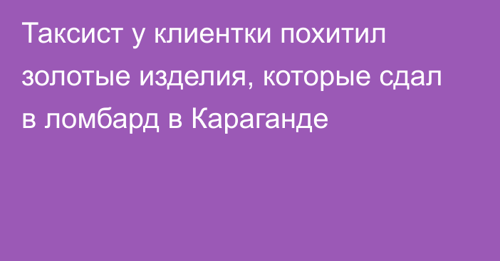 Таксист у клиентки похитил золотые изделия, которые сдал в ломбард в Караганде