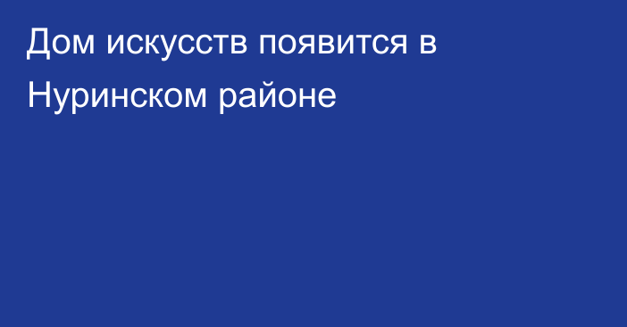 Дом искусств появится в Нуринском районе