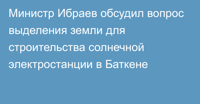 Министр Ибраев обсудил вопрос выделения земли для строительства солнечной электростанции в Баткене