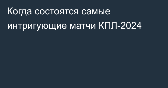 Когда состоятся самые интригующие матчи КПЛ-2024