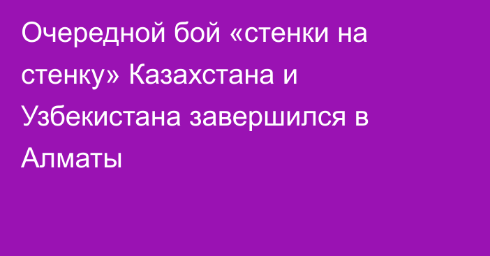 Очередной бой «стенки на стенку» Казахстана и Узбекистана завершился в Алматы