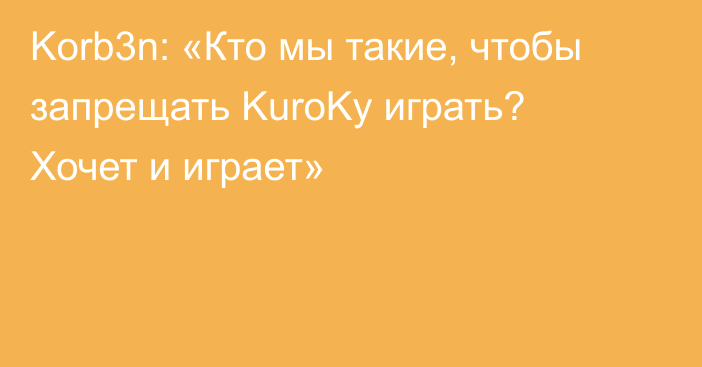 Korb3n: «Кто мы такие, чтобы запрещать KuroKy играть? Хочет и играет»