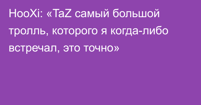 HooXi: «TaZ самый большой тролль, которого я когда-либо встречал, это точно»