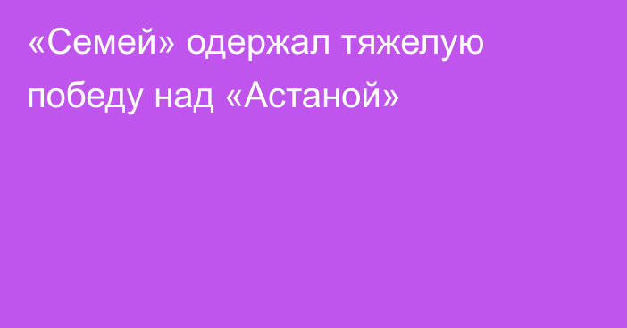 «Семей» одержал тяжелую победу над «Астаной»