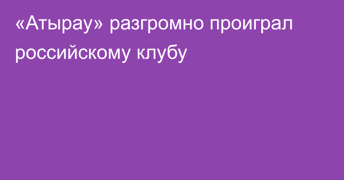 «Атырау» разгромно проиграл российскому клубу