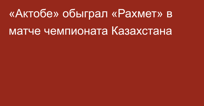 «Актобе» обыграл «Рахмет» в матче чемпионата Казахстана