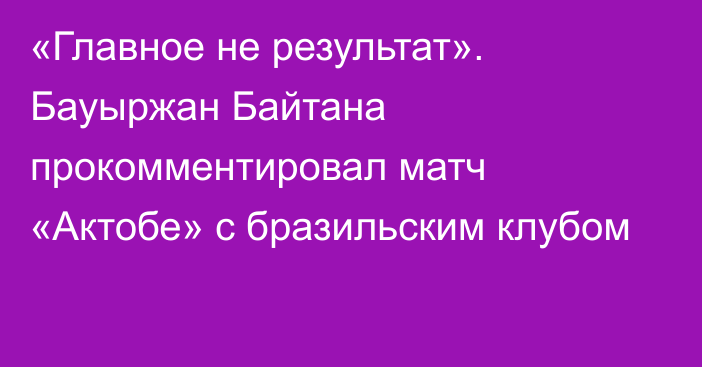 «Главное не результат». Бауыржан Байтана прокомментировал матч «Актобе» с бразильским клубом