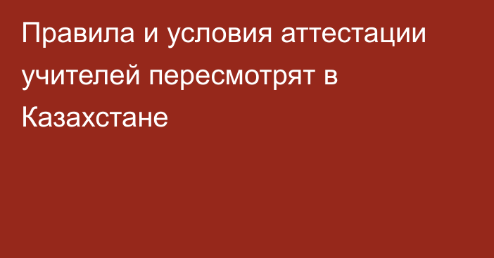 Правила и условия аттестации учителей пересмотрят в Казахстане