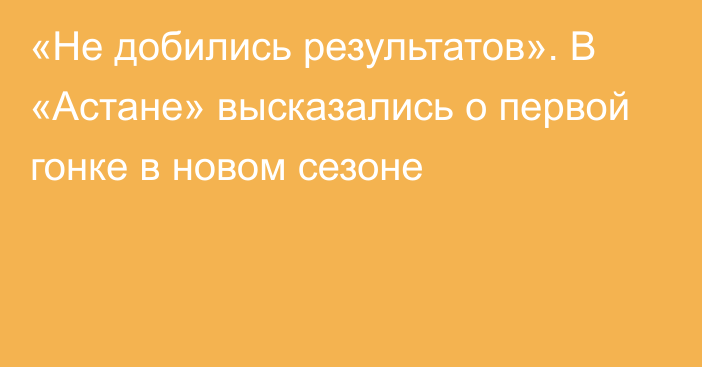 «Не добились результатов». В «Астане» высказались о первой гонке в новом сезоне