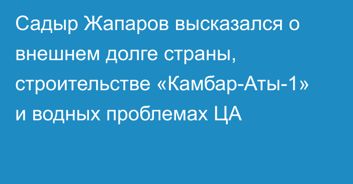 Садыр Жапаров высказался о внешнем долге страны, строительстве «Камбар-Аты-1» и водных проблемах ЦА