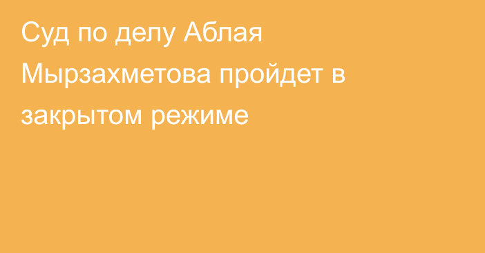 Суд по делу Аблая Мырзахметова пройдет в закрытом режиме