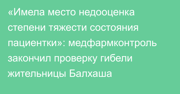 «Имела место недооценка степени тяжести состояния пациентки»: медфармконтроль закончил проверку гибели жительницы Балхаша