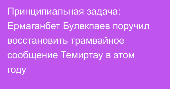 Принципиальная задача: Ермаганбет Булекпаев поручил восстановить трамвайное сообщение Темиртау в этом году