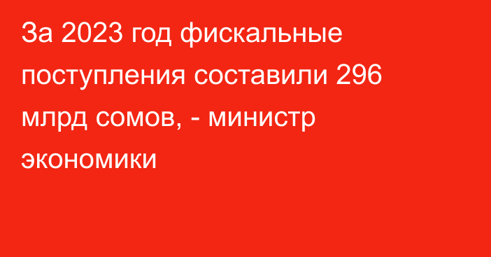 За 2023 год фискальные поступления составили 296 млрд сомов, - министр экономики