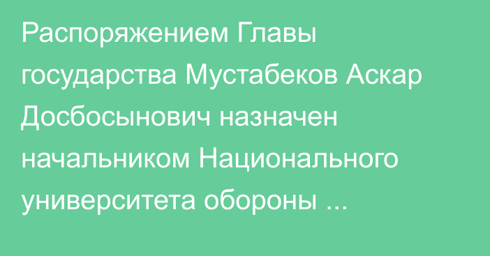 Распоряжением Главы государства Мустабеков Аскар Досбосынович назначен начальником Национального университета обороны Республики Казахстан