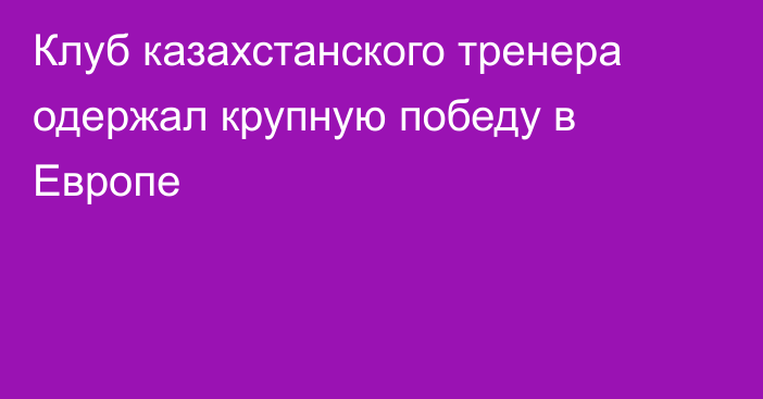 Клуб казахстанского тренера одержал крупную победу в Европе