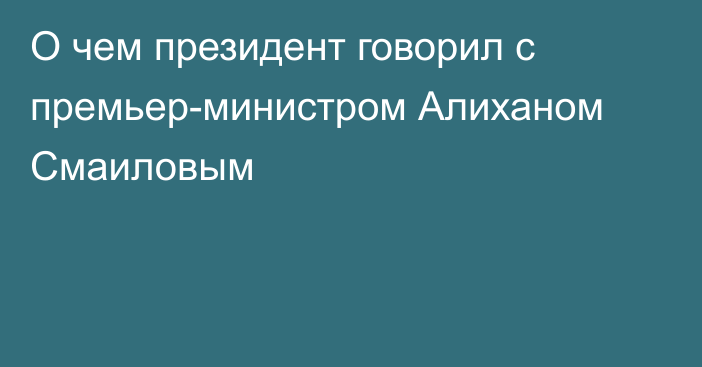 О чем президент говорил с премьер-министром Алиханом Смаиловым