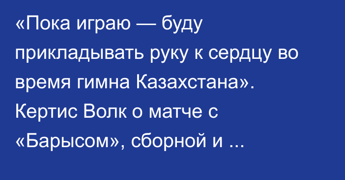 «Пока играю — буду прикладывать руку к сердцу во время гимна Казахстана». Кертис Волк о матче с «Барысом», сборной и Михайлисе