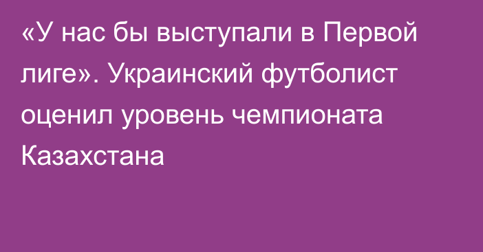 «У нас бы выступали в Первой лиге». Украинский футболист оценил уровень чемпионата Казахстана