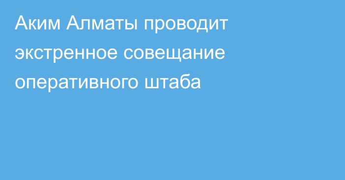 Аким Алматы проводит экстренное совещание оперативного штаба