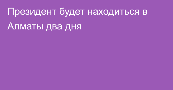 Президент будет находиться в Алматы два дня