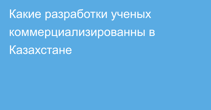 Какие разработки ученых коммерциализированны в Казахстане