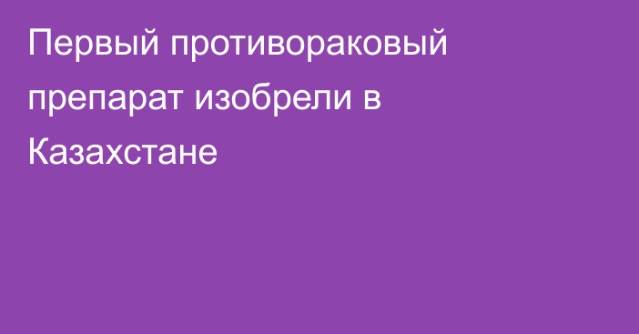 Первый противораковый препарат изобрели в Казахстане