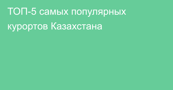 ТОП-5 самых популярных курортов Казахстана