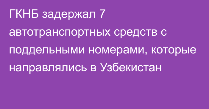 ГКНБ задержал 7 автотранспортных средств с поддельными номерами, которые направлялись в Узбекистан