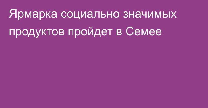 Ярмарка социально значимых продуктов пройдет в Семее