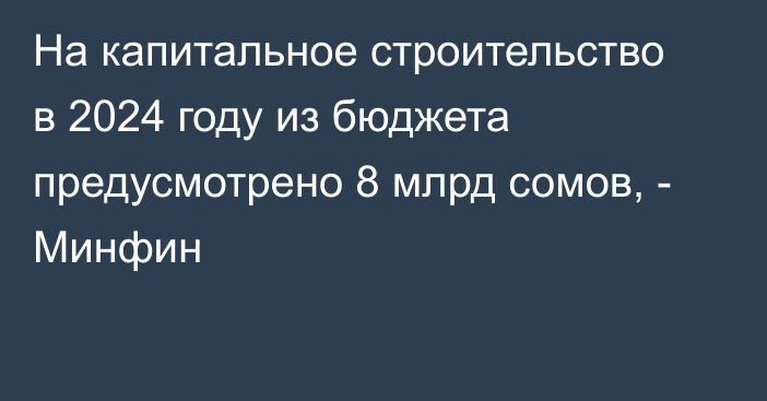 На капитальное строительство в 2024 году из бюджета предусмотрено 8 млрд сомов, - Минфин