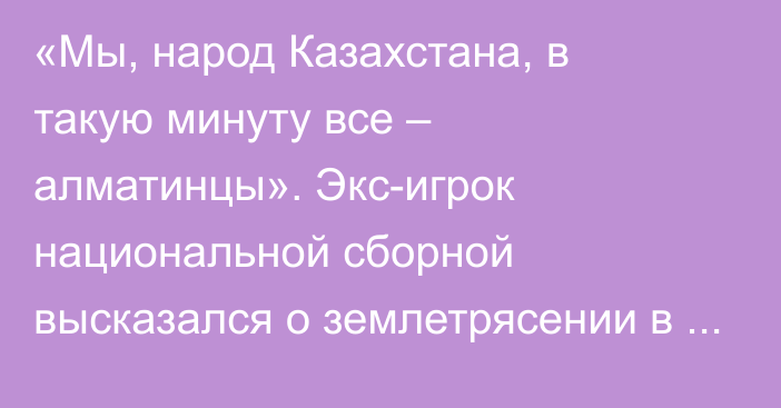 «Мы, народ Казахстана, в такую минуту все – алматинцы». Экс-игрок национальной сборной высказался о землетрясении в Алматы