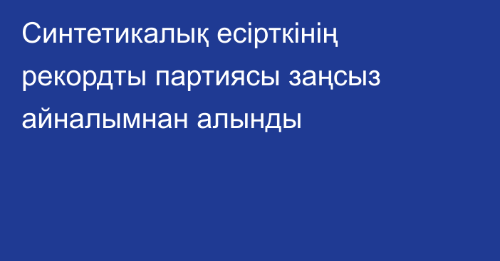 Синтетикалық есірткінің рекордты партиясы заңсыз айналымнан алынды