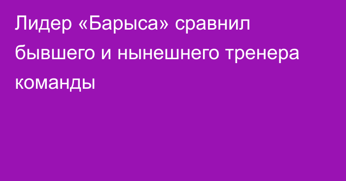 Лидер «Барыса» сравнил бывшего и нынешнего тренера команды