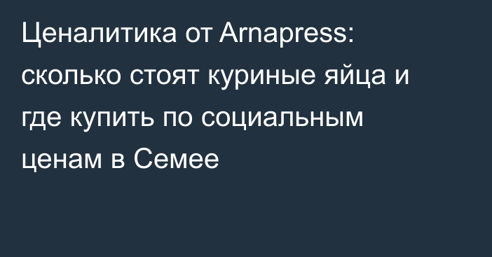 Ценалитика от Arnapress: сколько стоят куриные яйца и где купить по социальным ценам в Семее