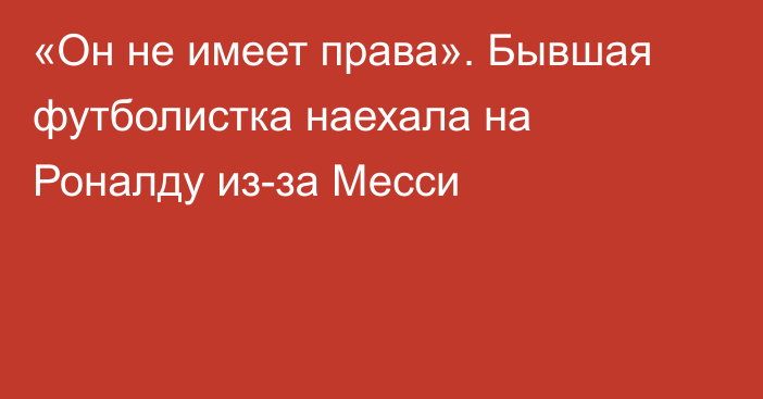 «Он не имеет права». Бывшая футболистка наехала на Роналду из-за Месси