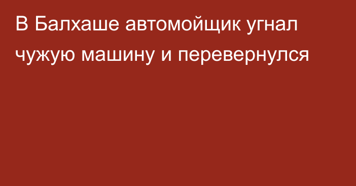 В Балхаше автомойщик угнал чужую машину и перевернулся