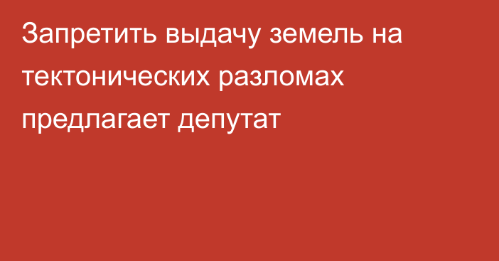 Запретить выдачу земель на тектонических разломах предлагает депутат