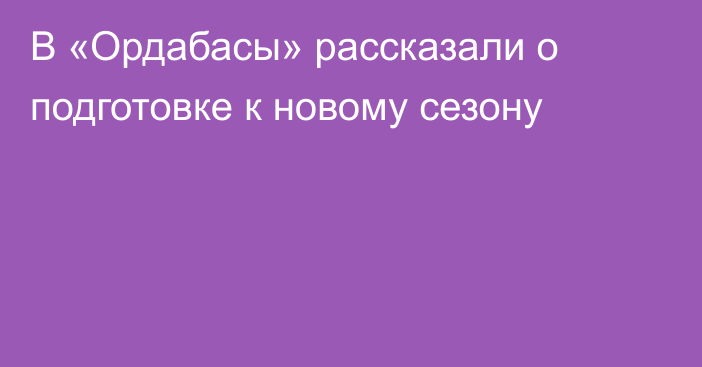 В «Ордабасы» рассказали о подготовке к новому сезону