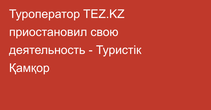 Туроператор TEZ.KZ приостановил свою деятельность - Туристік Қамқор