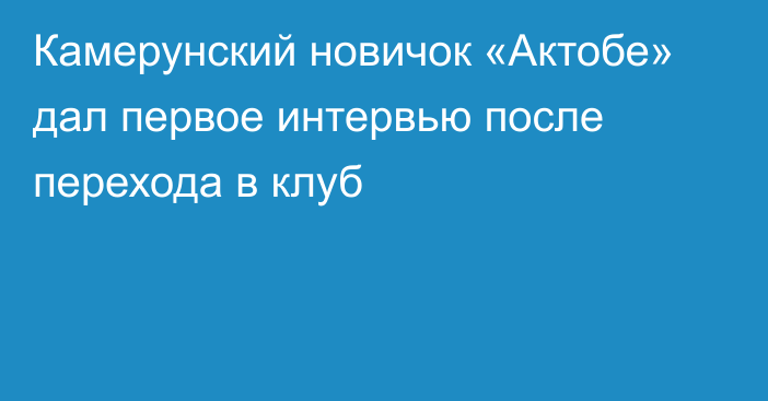 Камерунский новичок «Актобе» дал первое интервью после перехода в клуб