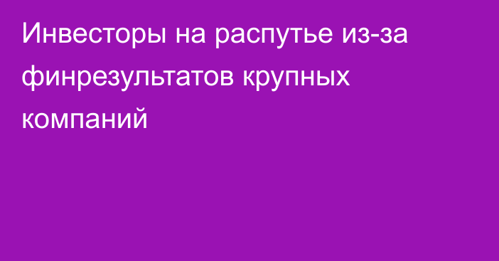 Инвесторы на распутье из-за финрезультатов крупных компаний