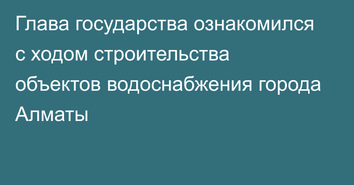 Глава государства ознакомился с ходом строительства объектов водоснабжения города Алматы