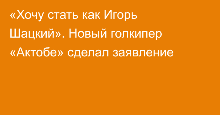 «Хочу стать как Игорь Шацкий». Новый голкипер «Актобе» сделал заявление