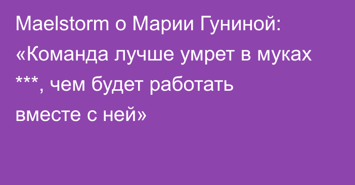 Maelstorm о Марии Гуниной: «Команда лучше умрет в муках ***, чем будет работать вместе с ней»