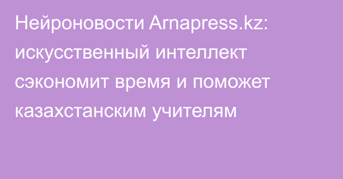 Нейроновости Arnapress.kz: искусственный интеллект сэкономит время и поможет казахстанским учителям