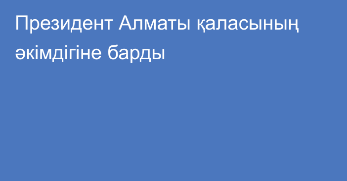 Президент Алматы қаласының әкімдігіне барды